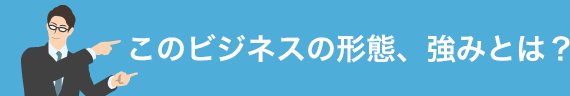 このビジネスの形態、強みとは？
